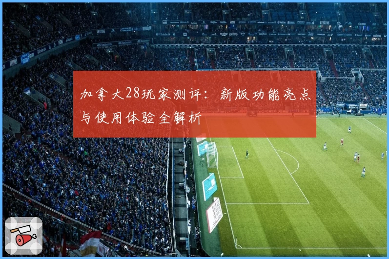 加拿大28玩家测评：新版功能亮点与使用体验全解析