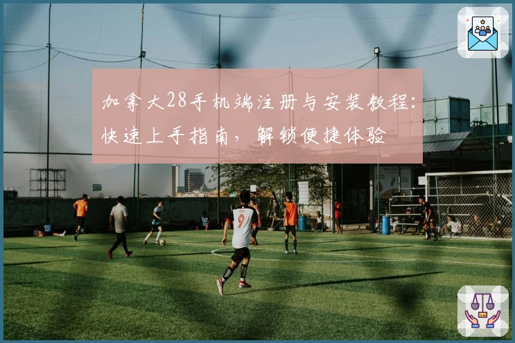 加拿大28手机端注册与安装教程：快速上手指南，解锁便捷体验