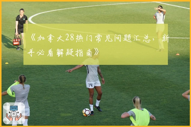 《加拿大28热门常见问题汇总，新手必看解疑指南》