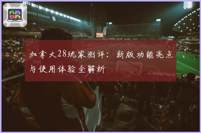 加拿大28玩家测评:新版功能亮点与使用体验全解析
