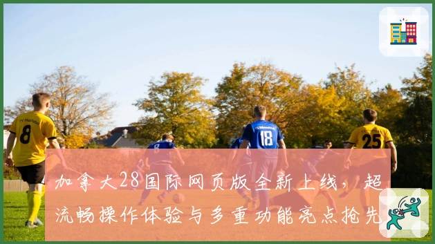 加拿大28国际网页版全新上线，超流畅操作体验与多重功能亮点抢先揭秘