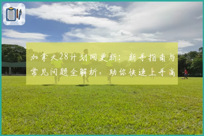加拿大28计划网更新：新手指南与常见问题全解析，助你快速上手高效体验