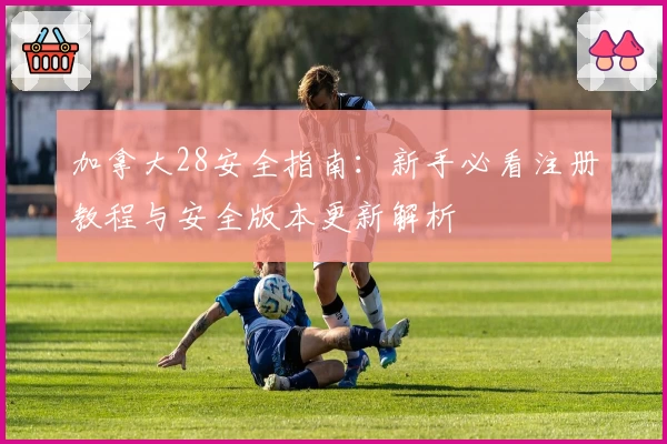 加拿大28安全指南：新手必看注册教程与安全版本更新解析