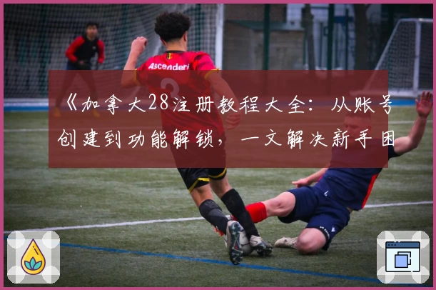 《加拿大28注册教程大全：从账号创建到功能解锁，一文解决新手困惑》