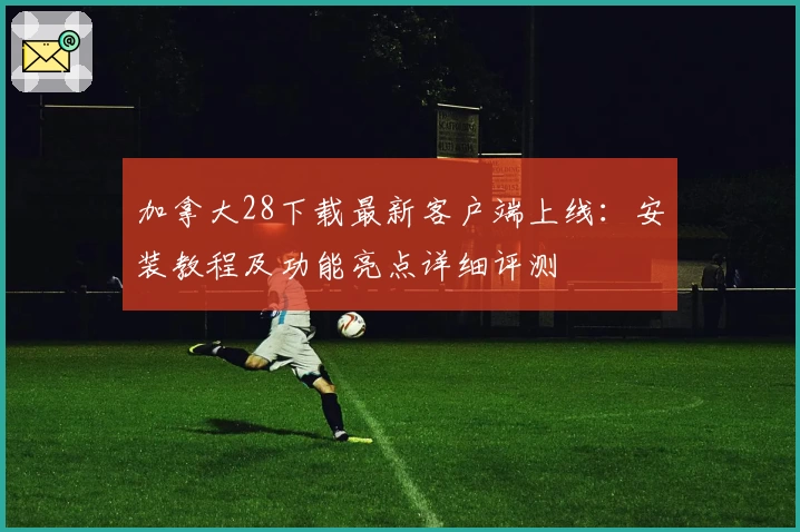 加拿大28下载最新客户端上线:安装教程及功能亮点详细评测