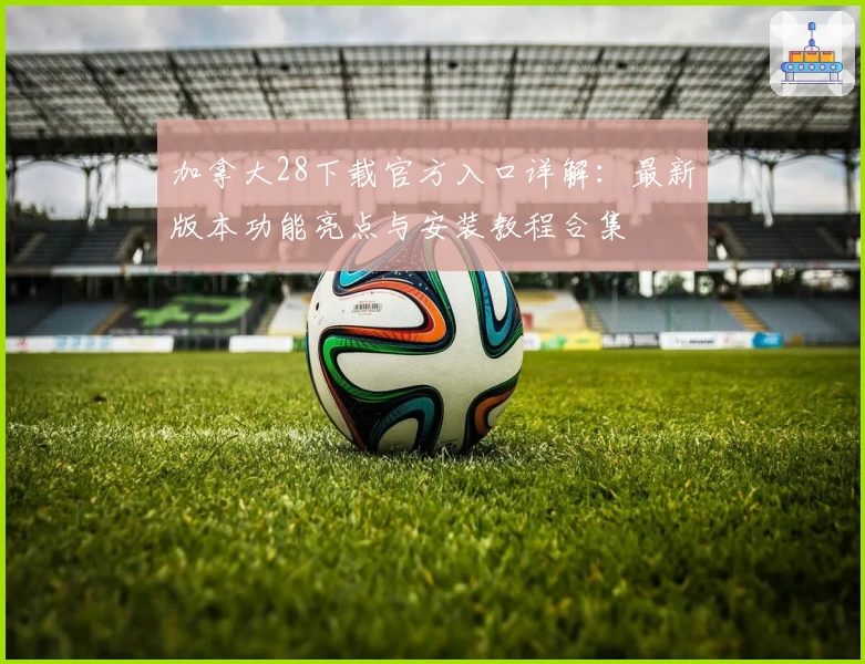 加拿大28下载官方入口详解：最新版本功能亮点与安装教程合集