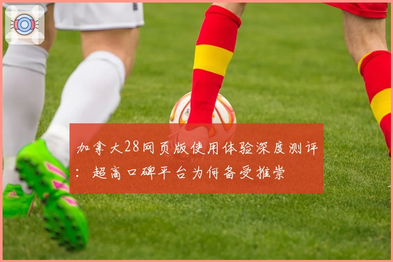 加拿大28网页版使用体验深度测评：超高口碑平台为何备受推崇