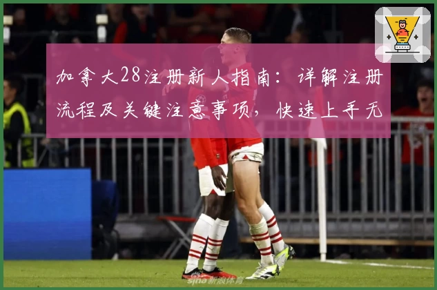 加拿大28注册新人指南:详解注册流程及关键注意事项,快速上手无障碍