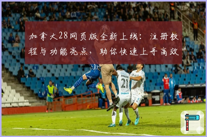 加拿大28网页版全新上线：注册教程与功能亮点，助你快速上手高效操作